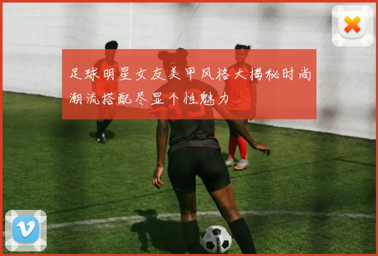 足球明星女友美甲风格大揭秘时尚潮流搭配尽显个性魅力