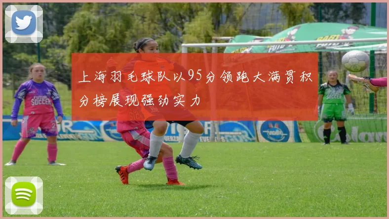 上海羽毛球队以95分领跑大满贯积分榜展现强劲实力