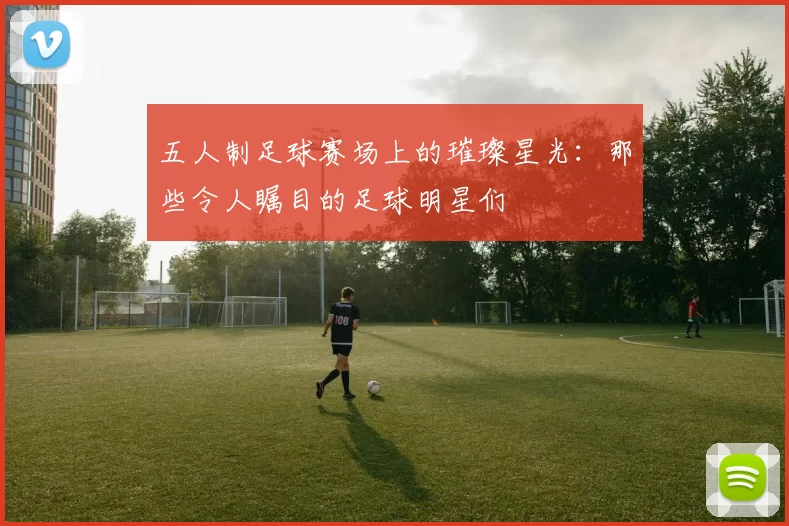 五人制足球赛场上的璀璨星光：那些令人瞩目的足球明星们