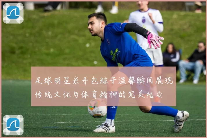 足球明星亲手包粽子温馨瞬间展现传统文化与体育精神的完美结合