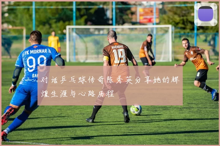 对话乒乓球传奇陈秀英分享她的辉煌生涯与心路历程