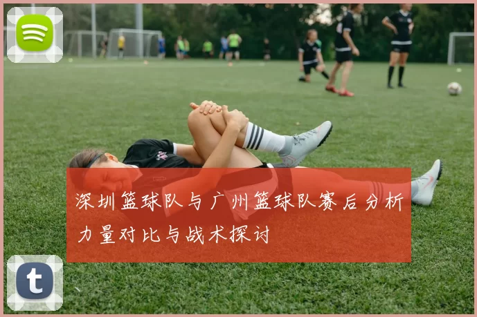 深圳篮球队与广州篮球队赛后分析力量对比与战术探讨