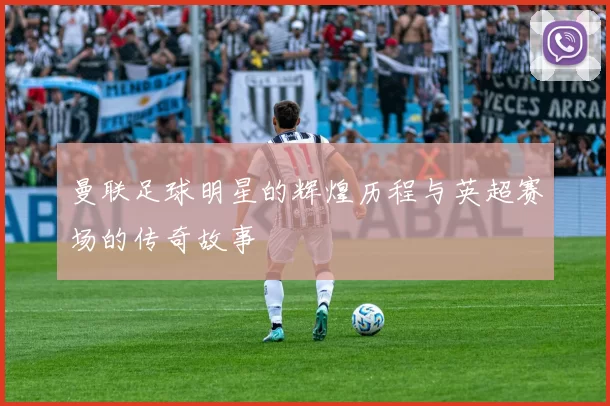 曼联足球明星的辉煌历程与英超赛场的传奇故事